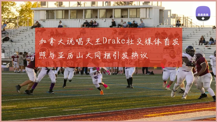 加拿大说唱天王Drake社交媒体首发照与亚历山大同框引发热议