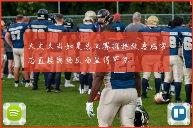大丈夫当如是总决赛拥抱致意成常态直接离场反而显得罕见