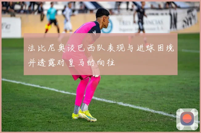 法比尼奥谈巴西队表现与进球困境并透露对皇马的向往