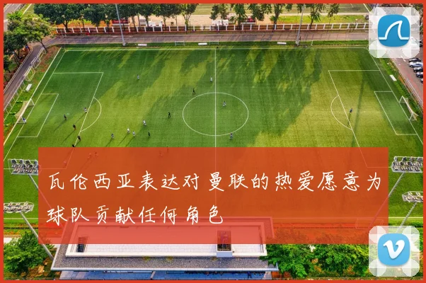 瓦伦西亚表达对曼联的热爱愿意为球队贡献任何角色