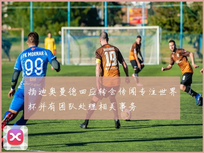 扬迪奥曼德回应转会传闻专注世界杯并有团队处理相关事务
