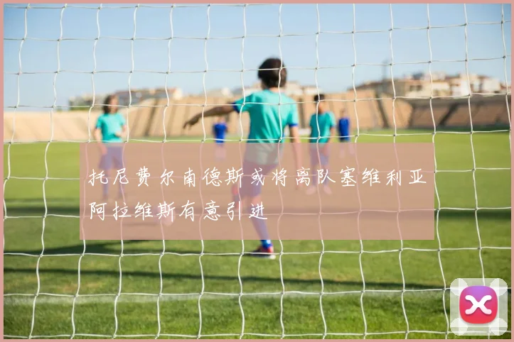 托尼费尔南德斯或将离队塞维利亚阿拉维斯有意引进