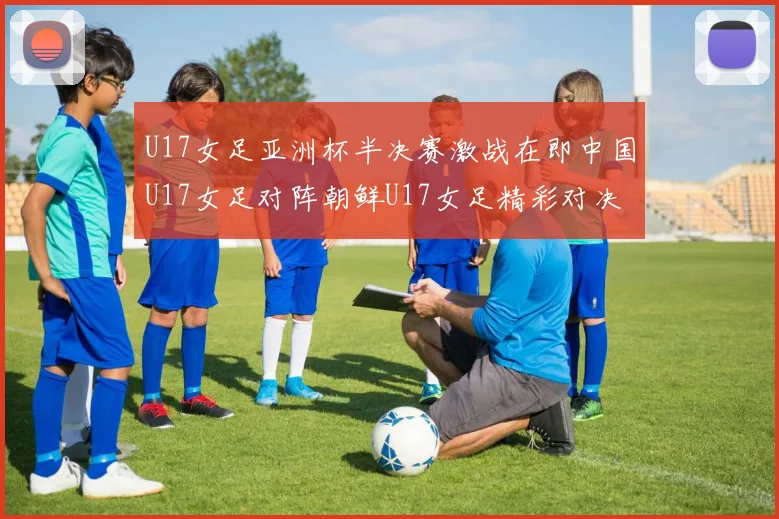 U17女足亚洲杯半决赛激战在即中国U17女足对阵朝鲜U17女足精彩对决即将开启