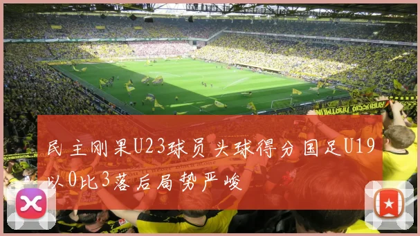 民主刚果U23球员头球得分国足U19以0比3落后局势严峻