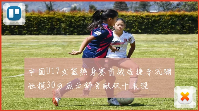 中国U17女篮热身赛首战告捷李沅珊独揽30分庞云舒贡献双十表现