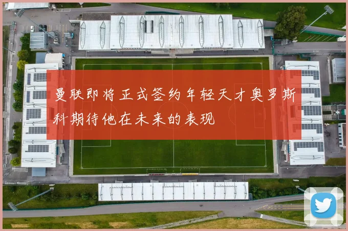 曼联即将正式签约年轻天才奥罗斯科期待他在未来的表现