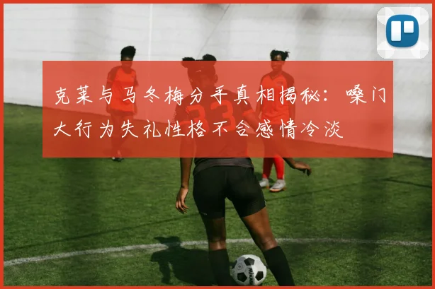 克莱与马冬梅分手真相揭秘：嗓门大行为失礼性格不合感情冷淡