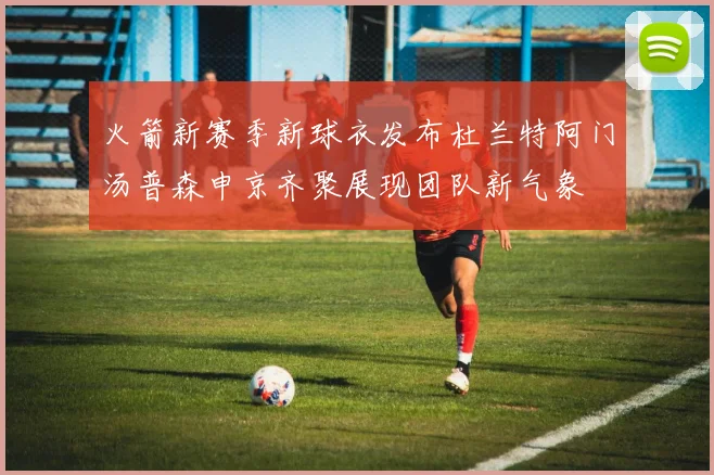 火箭新赛季新球衣发布杜兰特阿门汤普森申京齐聚展现团队新气象