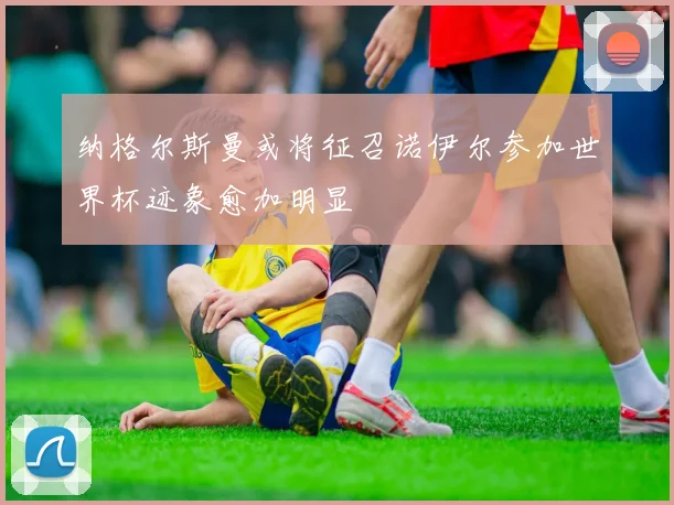 纳格尔斯曼或将征召诺伊尔参加世界杯迹象愈加明显